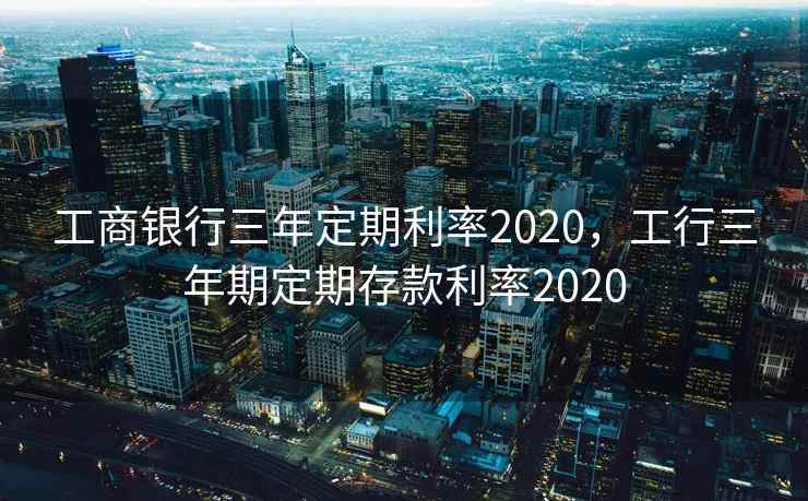 工商银行三年定期利率2020，工行三年期定期存款利率2020