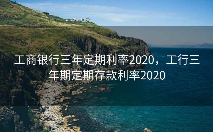 工商银行三年定期利率2020，工行三年期定期存款利率2020