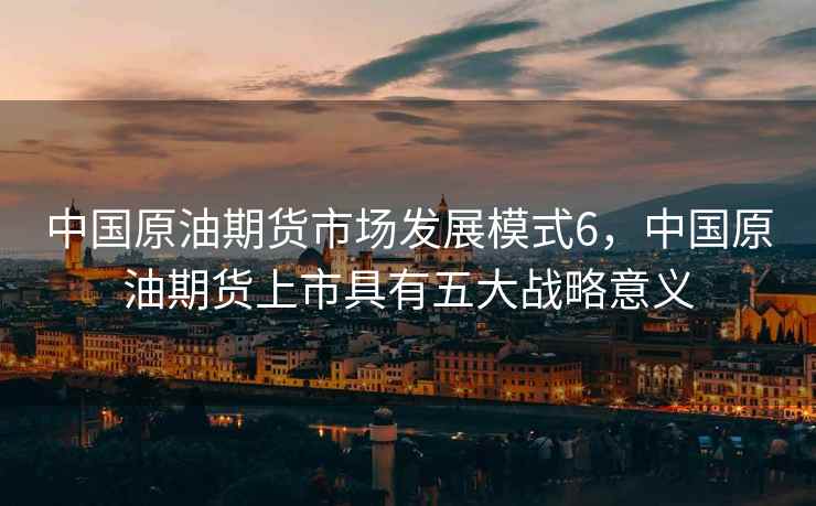 中国原油期货市场发展模式6,中国原油期货上市具有五大战略意义 中国原油期货市场发展模式6,中国原油期货上市具有五大战略意义