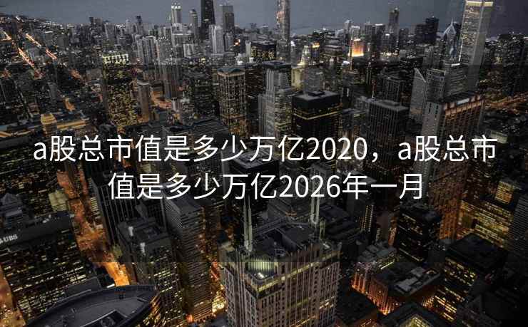 a股总市值是多少万亿2020，a股总市值是多少万亿2026年一月