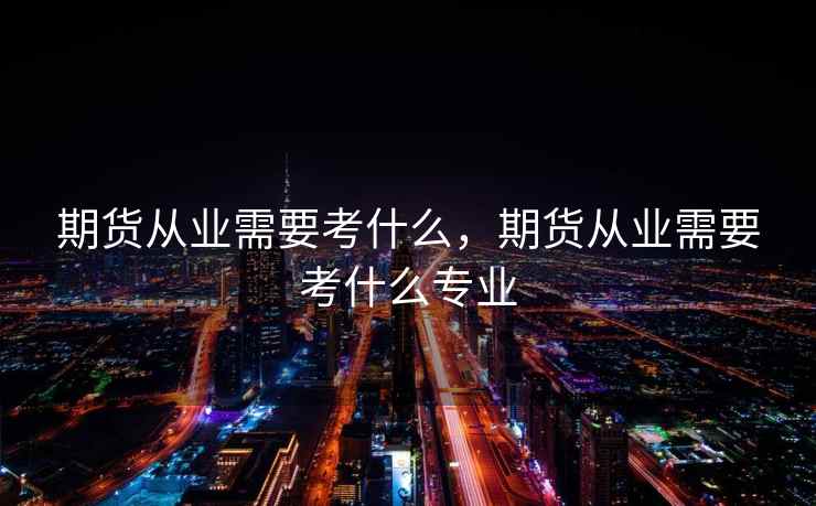 期货从业需要考什么,期货从业需要考什么专业 期货从业需要考什么,期货从业需要考什么专业
